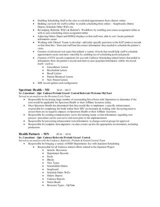  Enabling Scheduling Staff at the sites to schedule appointments from clinical orders
 Building out tools for staff to utilize to enable scheduling from orders – Snapboards,Orders
Depots,Schedule Order WQ’s etc
 Revamping Referrals WQ’s & Referral’s Workflows by enabling auto status assignment tables as
well as auto scheduling status assignment tables
 Adjusting Orders Depot and SOWQ displays so that staff were able to sort / locate pertinent
information easier
 Working with Clinical Teams to develop / add order specific questions to the EAP (orders) records
so that front line / front end staff had the correct information they needed to schedule the patient’s
visits.
 Creation of advanced visit types that utilized a variety of tools that would help staff to schedule
appointments easier and more smoothly by enabling use of scheduling pools and panels.
 Creation of ETX records (smarttext) for use with Cadence Scheduling related letters that pulled in
information from the patient’s record and chart to auto-populate information within the record
itself - such as:
 Cancellation Letters
 Reschedule Letters
 Recall Letters
 Patient Dismissal Letters
 New Patient Letters
 SER record updates and configuration
Spectrum Health – MI 10/16 – 04/17
Sr. Consultant - Epic Cadence/Prelude/Grand Central/Referrals/Welcome/MyChart
Served as an analyst on the Revenue Cycle Team
 Responsible for reviewing large number of outstanding Nova Notes with Operations to determine if the
note would be applicable for Spectrum Health or their Affiliate locations today.
 Once Spectrum Health has determined that they would like to implement a specific enhancement,
responsible for completing the build within their XPC environment & working with the testing team to
ensure there are no negative impacts on Spectrum Health or their Affiliate locations.
 Responsible for sending communication out to the training teams so that information regarding new
process / procedure can be sent out to end users prior to the implementation.
 Responsible for presenting enhancement note information to change control groups for approval
 Responsible for complete data migration via data courier up into the appropriate environments, including
production
Health Partners – MN 03/16 – 10/16
Sr. Consultant - Epic Cadence/Referrals/Prelude/Grand Central
Served as an analyst with the Cadence, Referrals, Prelude & Grand Central Team
 Responsible for bringing a variety of HOD Departments live with Inpatient Scheduling
 Responsible for all Cadence related efforts related to the Inpatient Project
 Generic Resources
 Department Records
 Pools
 Blocks
 Visit Types
 Schedulable Orders
 Snapboard
 Schedule Order WQ’s
 Orders Depots
 Cadence Reports
 Status Board
 Resource Types – OpTime
 