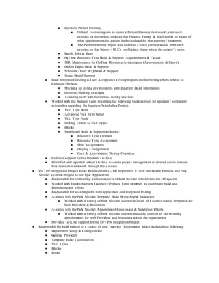  Inpatient Patient Itinerary
 Utilized customreports to create a Patient Itinerary that would print each
evening on the various units so that Patients, Family & Staff would be aware of
what appointments the patient had scheduled for that evening / tomorrow.
 The Patient Itinerary report was added to a batch job that would print each
evening so that Nurses / HUCs could place these within the patient’s room.
 Batch, Jobs & Runs
 OpTime Resource Type Build & Support (Appointments & Cases)
 SER Maintenance for OpTime Resource Assignments (Appointments & Cases)
 Orders Depot Build & Support
 Schedule Order WQ Build & Support
 Status Board Support
 Lead Integrated Testing & User Acceptance Testing responsible for testing efforts related to
Cadence / Prelude
 Mocking up testing environments with Inpatient Build Information
 Creation / Editing of scripts
 Assisting users with the various testing sessions
 Worked with the Radiant Team regarding the following build aspects forinpatient / outpatient
scheduling regarding the Inpatient Scheduling Project:
 Visit Type Build
 Advanced Visit Type Setup
 Visit Type Pools
 Linking Orders to Visit Types
 Blocks
 Snapboard Build & Support including:
 Resource Type Creation
 Resource Type Assignment
 Shift Assignments
 Display Configuration
 Case & Appointment Display Overrides
 Cadence support for the Inpatient Go Live
 Identified and reported critical Go Live issues to project management & created action plan on
how to resolve and work through these issues
 PN / HP Integration Project Build Representative – On September 1st
2016 the Health Partners and Park
Nicollet systems merged to one Epic Application.
 Responsible for completing various aspects of Park Nicollet rebuild into the HP system
 Worked with Health Partners Cadence / Prelude Team members to coordinate build and
implementation efforts
 Responsible for assisting with both application and integrated testing
 Assisted with the Park Nicollet Template Build Workshop & Validation
 Worked with a variety of Park Nicollet users to re-build all Cadence related templates for
both Providers & Resources
 Assisted with the Park Nicollet Appointment Conversion & Validation Efforts
 Worked with a variety of Park Nicollet users to manually convert all the recurring
appointments for both Providers and Resources within the organization
 Provided Go Live support for the HP / PN Integration Project
 Responsible for build related to a variety of new / moving Departments which included the following:
 Department Setup & Configuration
 Generic Providers
 Template Build Coordination
 Visit Types
 Blocks
 Pools
 