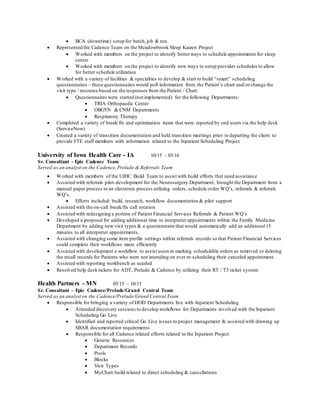  BCA (downtime) setup for batch,job & run.
 Represented the Cadence Team on the Meadowbrook Sleep Kaizen Project
 Worked with members on the project to identify betterways to schedule appointments for sleep
center
 Worked with members on the project to identify new ways to setup provider schedules to allow
for better schedule utilization
 Worked with a variety of facilities & specialties to develop & start to build “smart” scheduling
questionnaires – these questionnaires would pull information from the Patient’s chart and/orchange the
visit type / resource based on the responses from the Patient / Chart.
 Questionnaires were started (not implemented) for the following Departments:
 TRIA Orthopaedic Center
 OBGYN & CNM Departments
 Respiratory Therapy
 Completed a variety of break/fix and optimization items that were reported by end users via the help desk
(ServiceNow)
 Created a variety of transition documentation and held transition meetings prior to departing the client to
provide FTE staff members with information related to the Inpatient Scheduling Project
University of Iowa Health Care - IA 10/15 – 03/16
Sr. Consultant - Epic Cadence Team
Served as an analyst on the Cadence,Prelude & Referrals Team
 Worked with members of the UIHC Build Team to assist with build efforts that need assistance
 Assisted with referrals pilot development for the Neurosurgery Department; brought the Department from a
manual paper process to an electronic process utilizing orders, schedule order WQ’s, referrals & referrals
WQ’s.
 Efforts included: build, research, workflow documentation & pilot support
 Assisted with the on-call break/fix call rotation
 Assisted with redesigning a portion of Patient Financial Services Referrals & Patient WQ’s
 Developed a proposal for adding additional time to interpreter appointments within the Family Medicine
Department by adding new visit types & a questionnaire that would automatically add an additional 15
minutes to all interpreter appointments.
 Assisted with changing some item profile settings within referrals records so that Patient Financial Services
could complete their workflows more efficiently
 Assisted with development a workflow to assist users in marking schedulable orders as removed or deleting
the recall records for Patients who were not intending on ever re-scheduling their canceled appointment.
 Assisted with reporting workbench as needed
 Resolved help desk tickets for ADT, Prelude & Cadence by utilizing their RT / T3 ticket system
Health Partners - MN 05/15 – 10/15
Sr. Consultant – Epic Cadence/Prelude/Grand Central Team
Served as an analyst on the Cadence/Prelude/Grand Central Team
 Responsible for bringing a variety of HOD Departments live with Inpatient Scheduling
 Attended discovery sessions to develop workflows for Departments involved with the Inpatient
Scheduling Go Live
 Identified and reported critical Go Live issues to project management & assisted with drawing up
SBAR documentation requirements
 Responsible for all Cadence related efforts related to the Inpatient Project
 Generic Resources
 Department Records
 Pools
 Blocks
 Visit Types
 MyChart build related to direct scheduling & cancellations
 