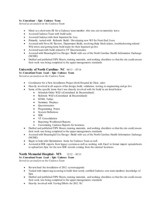 Sr. Consultant – Epic Cadence Team
Served as an analyst on the Cadence Team
 Hired as a short term fill for a Cadence team member who was out on maternity leave
 Assisted Cadence Team with build tasks
 Assisted Cadence with their Inpatient Go Live
 Primarily tasked with Referrals Build / Developing new WF for Front End Users
 Assisted with Nova SU Review, Department Build, resolving Help Desk tickets, troubleshooting referral
WQ errors and getting items built/ready for their Inpatient go live
 Assisted teamwith build related to VT Questionnaires
 Assisted with Meaningful Use Design / Build with use of the North Carolina Health Information Exchange
(NCHIE)
 Drafted and published TIPS Sheets,training materials, and working checklists so that the site could ensure
their work was being completed to the upper managements standards
University of North Carolina- NC 04/13 – 07/14
Sr. Consultant/Team Lead – Epic Cadence Team
Served as an analyst on the Cadence Team
 Coordinator for a New Installation Project (both Hospital & Clinic side)
 Heavily involved in all aspects ofthe design,build, validation, testing,re-engineering and go live
 Some of the specific items that I was directly involved with for build in are listed below:
 Schedule Order WQ’s (Centralized & Decentralized)
 Referrals WQ’s (Centralized & Decentralized)
 HTML Tables
 Summary Displays
 Questionnaires
 Programming Points
 System Definitions
 SER
 VT Consolidation
 Reporting Workbench Reports
 Customizing Cadence Reports for locations
 Drafted and published TIPS Sheets,training materials, and working checklists so that the site could ensure
their work was being completed to the upper managements standards
 Assisted with Meaningful Use Design / Build with use of the North Carolina Health Information Exchange
(NCHIE)
 Begin to help with Optimization Items for Cadence Team as well
 Assisted in SER exports from legacy systems as well as working with Excel to format import spreadsheets
to upload into Epic for the new SER records coming from the external locations.
North Memorial Hospital– MN 12/12 – 03/13
Sr. Consultant/Team Lead – Epic Cadence Team
Served as an analyst on the Cadence Team
 Review/lead the installation of 2012 systemupgrade
 Tasked with improving/assisting to build their newly certified Cadence core team members knowledge of
Epic
 Drafted and published TIPS Sheets,training materials, and working checklists so that the site could ensure
their work was being completed to the upper managements standards
 Heavily involved with Testing Efforts for 2012 SU
 