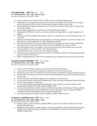 Cleveland Clinic – OH / FL 09/11 – 12/12
Sr. Consultant/Team Lead – Epic Cadence Team
Served as an analyst on the Cadence Team
 Cadence architect on the Cleveland Clinic EAPM team for their Florida Implementation
 Worked closely with management teams on site to be able to reconfigure the standard systemsettings so
that the site would be able to use Epic for their unique workflows, processes and needs
 Worked diligently to complete all build for Go Live with focus on HTML Tables, HAA’s, Custom Code,
Visit Types, and SER
 Assisted with otherapplications build items: Prelude/ADT, Security, Reports
 Supported the EAPM go live for three continuous weeks by providing both on-site and command center
support
 Held daily touch base meetings with managers, supervisors,and end users to ensure the project go live was
successful
 Drafted and published TIPS Sheets,training materials, and working checklists so that the site could ensure
their work was being completed to the upper managements standards
 Performed data collection for the main campus go live by holding site visits and reviewing all SOP/Visio
documentation that would assist in discovering current state workflows for various institutes
 Assisted in taking current state workflows that were documented via word document/othersource and
converting them to a current state Visio Flow Chart Document
 Attended and organized various future state workgroup meetings
 Lead the discussion/meetings in regards to the removal of all Cadence/Prelude customcode and identified
gaps from current to future state
 Began testing/implementing items that were not EAPM go live dependent into their current systemtoday
Lancaster General Hospital – PA 12/10 – 09/11
Sr. Consultant/Team Lead – Epic Cadence Team
Served as an analyst on the Cadence Team
 Acted as one of the primary Cadence resources on the operational support side
 Assisted end users with trouble shooting issues/problems over the phone and in person
 Worked day to day with the Footprints issue reporting systemto troubleshoot technical issues for end users
 Worked with the operations supervisors to resolve issues that had been long outstanding within their legacy
ticket system
 Trained the Cadence and Prelude Applications to community connect/newhires
 Assisted with the Cadence and Prelude Implementation teams to provide onsite support during and after go
lives for their Community Connect sites
 Assisted with the Cadence and Prelude Implementation teams to provide onsite and command center
support during and after the E-Health (Inpatient/HOD) go-live
 Assisted in the rebuild of the referrals process including: Design, Build, and Validation Meetings,Weekly
touch base meetings with the upper organizational structure,Training of referral coordinators (LGH &
community connect staff), and onsite go-live support for referral staff
 Assisted in the testing of workflows prior to the LGH E-Health (Inpatient) go live
CentraCare Health Systems - MN 07/09 – 12/10
Sr. Consultant/Team Lead – Epic Cadence Team
Served as an analyst on the Cadence Team
 Primary Cadence contact for all Epic Connect (affiliate) projects and was the secondary contact for the
Prelude/ADT applications
 Participated in the evaluations, build, training, support,and optimization of two hospitals and seven clinics
affiliated with CentraCare ranging from Primary Care departments to Specialty Centers and Hospital
Outpatient departments
 