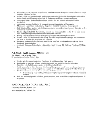  Responsible for data collection and verification with all Community Connect systembuilds through design,
build and validation sessions
 Worked closely with the management teams on site to be able to reconfigure the standard systemsettings
so that the site would be able to utilize Epic for their unique workflows, processes and needs
 Acted as the primary builder for all community connect sites with both the Cadence and Prelude
applications
 Acted as the secondary builder for all community connect sites with the ADT application
 Main on-site support team member during the go-lives for CCHS Community Connect projects
 Held daily touch base meetings with both managers, supervisors,and end users to ensure the project go-live
was a successfulimplementation
 Drafted and published TIPS sheets,training manuals, and working checklists so that the site could ensure
their work was being completed to the upper management standards
 Primary contact for all optimization efforts (post go live) for all Community Connect sites
 Worked closely with account contacts to revamp processes and guidelines that were put into action during
the initial go live that were no meeting their standards
 Completed ten successfulinstallations at both Hospital and Clinic locations within the Midwest for the
Community Connect Project
 Assisted in the successfulinstallation of CentraCare Health Systems CRP (Cadence, Prelude and ADT) go
live
Park Nicollet Health Systems - MN03/08 – 05/09
Epic Analyst – Epic Cadence Team
Served as an analyst on the Cadence Team
 Worked with Epic as an Applications Coordinator for both Hospital and Clinic systems
 Responsible for assessing,building, installing, optimizing and supporting specific Departments /
Specialties with the Cadence application for both hospitals and clinics
 Solely responsible for CRM (Customer Relationship Management) module build as well as designing and
implementing various conversion plans and programs to export data from legacy LastWord systemto Epic
 Worked as the primary security liaison contact for the Cadence team
 Worked heavily on researching and redeveloping the way security templates and users were setup
for PNHS
 Built and maintained provider schedules,generic resources,room and residence templates and patterns for
scheduling
FORMAL EDUCATION & TRAINING
University of Morris, Morris, MN
Ridgewater College, Willmar, MN
 
