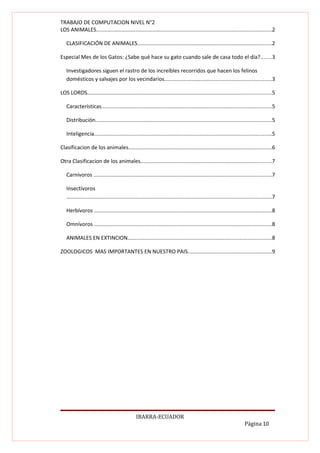 TRABAJO DE COMPUTACION NIVEL N°2
LOS ANIMALES....................................................................................................................2

   CLASIFICACIÓN DE ANIMALES.........................................................................................2

Especial Mes de los Gatos: ¿Sabe qué hace su gato cuando sale de casa todo el día?.......3

   Investigadores siguen el rastro de los increíbles recorridos que hacen los felinos
   domésticos y salvajes por los vecindarios.......................................................................3

LOS LOROS..........................................................................................................................5

   Características.................................................................................................................5

   Distribución.....................................................................................................................5

   Inteligencia......................................................................................................................5

Clasificacion de los animales...............................................................................................6

Otra Clasificacion de los animales.......................................................................................7

   Carnívoros ......................................................................................................................7

   Insectívoros
   ........................................................................................................................................7

   Herbívoros ......................................................................................................................8

   Omnívoros ......................................................................................................................8

   ANIMALES EN EXTINCION...............................................................................................8

ZOOLOGICOS MAS IMPORTANTES EN NUESTRO PAIS........................................................9




                                                IBARRA-ECUADOR
                                                                                                                        Página 10
 