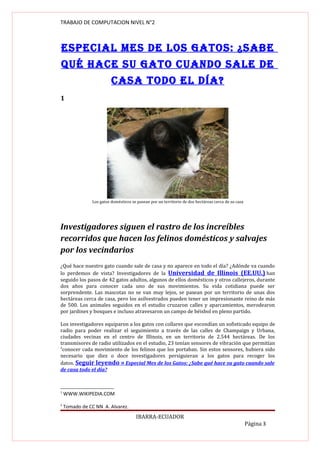 TRABAJO DE COMPUTACION NIVEL N°2



ESpEcIAL MES dE LOS GAtOS: ¿SAbE
qué hAcE Su GAtO cuANdO SALE dE
                         cASA tOdO EL díA?
1




               Los gatos domésticos se pasean por un territorio de dos hectáreas cerca de su casa




Investigadores siguen el rastro de los increíbles
recorridos que hacen los felinos domésticos y salvajes
por los vecindarios
¿Qué hace nuestro gato cuando sale de casa y no aparece en todo el día? ¿Adónde va cuando
lo perdemos de vista? Investigadores de la Universidad de Illinois (EE.UU.) han
seguido los pasos de 42 gatos adultos, algunos de ellos domésticos y otros callejeros, durante
dos años para conocer cada uno de sus movimientos. Su vida cotidiana puede ser
sorprendente. Las mascotas no se van muy lejos, se pasean por un territorio de unas dos
hectáreas cerca de casa, pero los asilvestrados pueden tener un impresionante reino de más
de 500. Los animales seguidos en el estudio cruzaron calles y aparcamientos, merodearon
por jardines y bosques e incluso atravesaron un campo de béisbol en pleno partido.

Los investigadores equiparon a los gatos con collares que escondían un sofisticado equipo de
radio para poder realizar el seguimiento a través de las calles de Champaign y Urbana,
ciudades vecinas en el centro de Illinois, en un territorio de 2.544 hectáreas. De los
transmisores de radio utilizados en el estudio, 23 tenían sensores de vibración que permitían
2
 conocer cada movimiento de los felinos que los portaban. Sin estos sensores, hubiera sido
necesario que diez o doce investigadores persiguieran a los gatos para recoger los
datos. Seguir leyendo » Especial Mes de los Gatos: ¿Sabe qué hace su gato cuando sale
de casa todo el día?



1
    WWW.WIKIPEDIA.COM

2
    Tomado de CC NN A. Alvarez.
                                      IBARRA-ECUADOR
                                                                                                    Página 3
 