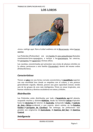 TRABAJO DE COMPUTACION NIVEL N°2

                            LOS LOROS




«Loro» redirige aquí. Para el árbol endémico de la Macaronesia, véase Laurus
azorica.

Las Psitácidas (Psittacidae) son una familia de aves psitaciformes llamadas
comúnmente loros opapagayos, e incluye a los guacamayos, las cotorras,
los periquitos, los agapornis y formas afines.
Las cacatúas, caracterizadas por presentar una cresta de plumas eréctiles en
la cabeza, pertenecen a otra familia (Cacatuidae), dentro del mismo orden
(Psittaciformes).


Características
Tienen un pico con una forma curvada característica, la mandíbula superior
con una movilidad leve donde se empalma con el cráneo, y una postura
generalmente erguida. Además, poseen una gran capacidad craneal, siendo
uno de los grupos de aves más inteligentes. Viven en zonas tropicales, son
buenas voladoras y diestras escaladoras en ramas y árboles.

Distribución
Las Psitácidas están distribuidas por todo el hemisferio sur del planeta,
ocupando muchos y distintoshábitats, desde las húmedas selvas tropicales
hasta los desiertos del interior de Australia, incluyendo laIndia, el sudeste
de Asia y África occidental, y una especie, ahora extinta, en los Estados
Unidos (el periquito de Carolina). Sin embargo, las poblaciones más
grandes son originarias de Australasia, de América del Sury de América
Central.

Inteligencia

                           IBARRA-ECUADOR
                                                                  Página 5
 
