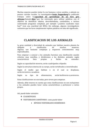 TRABAJO DE COMPUTACION NIVEL N°2


Muchas especies pueden imitar la voz humana y otros sonidos, y además no
poseen cuerdas vocales. La investigadora Irene Pepperberg ha publicado
trabajos sobre la capacidad de aprendizaje de un loro gris
africano llamado Alex,1 que fue entrenado para utilizar palabras con el
objetivo de identificar objetos, describiéndolos, contándolos, e incluso
contestando preguntas complejas, por ejemplo “¿cuántos cuadrados rojos
hay?” (con una exactitud del 80%). Sin embargo, algunos investigadores
sostienen que los loros simplemente repiten palabras sin idea del significado.




        cLASIfIcAcION dE LOS ANIMALES
La gran cantidad y diversidad de animales que habitan nuestro planeta ha
obligado        a      clasificarlos     de      muchas         maneras.
Algunas son bastante complejas y requieren conocimientos muy
especializados.
Para empezar a conocer a los animales haremos una clasificación usando
criterios muy sencillos, y dividiremos a los distintos animales según
características  bien      propias    y     fáciles   de      entender:

Según su capacidad de moverse, serán cuadrúpedos o bípedos
Según la estructura interna de su cuerpo, serán vertebrados o invertebrados
Según el medio que habitan                o     en     el   cual   se   desplazan,
serán terrestres o acuáticos
Según    su     tipo     de     alimentacion,        serán herbívoros o carnivoros.

Estas clasificaciones no son todas, pero sirven para empezar.
Además, debe tenerse en cuenta que estas clasificaciones no son excluyentes
y los animales pueden tener varias características y pertenecer a varios
grupos.


Así, puede haber animales:
     CUADRÚPEDOS
     VERTEBRADOS CARNÍVOROS como puede haber
                 •     BÍPEDOS VERTEBRADOS HERBÍBOROS




                              IBARRA-ECUADOR
                                                                        Página 6
 