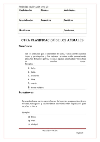 TRABAJO DE COMPUTACION NIVEL N°2
Cuadrúpedos             Bípedos                   Vertebrados



Invertebrados           Terrestres                Acuáticos



Herbívoros                                        Carnívoros




  OtRA cLASIfIcAcION dE LOS ANIMALES
Carnívoros

      Son los animales que se alimentan de carne. Tienen dientes caninos
      largos y puntiagudos, y los molares cortantes; están generalmente
      provistos de fuertes garras, con uñas agudas, encorvadas y retráctiles
      en                            muchos                           casos.
      Ejemplos:

         1. León,
         2. tigre,
         3. leopardo,
         4. lobo,
         5. coyote,

         6. hiena, etcétera.
Insectívoros


   Estos animales se nutren especialmente de insectos; son pequeños, tienen
   molares puntiagudos y sus miembros anteriores están organizados para
   escarbar la tierra.


   Ejemplos:

         a) Erizo,
         b) topo,
         c) almiquí,


                          IBARRA-ECUADOR
                                                                 Página 7
 