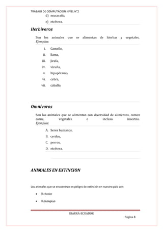 TRABAJO DE COMPUTACION NIVEL N°2
                d) musaraña,
                e) etcétera.

Herbívoros
   Son los animales            que   se   alimentan    de    hierbas    y     vegetales.
   Ejemplos:

           i.      Camello,
          ii.      llama,
         iii.      jirafa,
         iv.       vicuña,
          v.       hipopótamo,
         vi.       cebra,
        vii.       caballo,




Omnívoros
   Son los animales que se alimentan con diversidad de alimentos, comen
   carne,         vegetales         e          incluso         insectos.
   Ejemplos:

                A. Seres humanos,
                B. cerdos,
                C. perros,
                D. etcétera.




ANIMALES EN EXTINCION


Los animales que se encuentran en peligro de extinción en nuestro país son:

   •   El còndor

   •   El papagayo



                                 IBARRA-ECUADOR
                                                                              Página 8
 