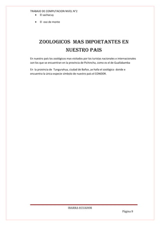 TRABAJO DE COMPUTACION NIVEL N°2
   • El sachacuy

    •   El oso de monte




        ZOOLOGIcOS MAS IMpORtANtES EN
                              NuEStRO pAIS
En nuestro país los zoológicos mas visitados por los turistas nacionales e internacionales
son los que se encuentran en la provincia de Pichincha, como es el de Guallabamba

En la provincia de Tungurahua, ciudad de Baños ,se halla el zoológico donde e
encuentra la única especie símbolo de nuestro país el CONDOR.




                                IBARRA-ECUADOR
                                                                              Página 9
 
