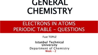 GENERAL
CHEMISTRY
ELECTRONS IN ATOMS
PERIODIC TABLE - QUESTIONS
Fuat TOPUZ
Istanbul Technical
University
Department of Chemistry
Week - 2
 