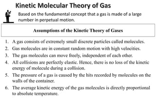 Assumptions of the Kinetic Theory of Gases
1. A gas consists of extremely small discrete particles called molecules.
2. Gas molecules are in constant random motion with high velocities.
3. The gas molecules can move freely, independent of each other.
4. All collisions are perfectly elastic. Hence, there is no loss of the kinetic
energy of molecule during a collision.
5. The pressure of a gas is caused by the hits recorded by molecules on the
walls of the container.
6. The average kinetic energy of the gas molecules is directly proportional
to absolute temperature.
Based on the fundamental concept that a gas is made of a large
number in perpetual motion.
 