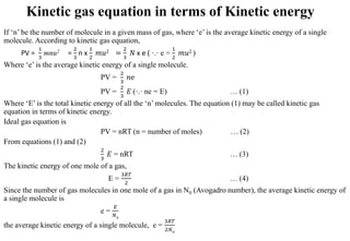 Kinetic gas equation in terms of Kinetic energy
If ‘n’ be the number of molecule in a given mass of gas, where ‘e’ is the average kinetic energy of a single
molecule. According to kinetic gas equation,
PV =
1
3
mnu2 =
2
3
n x
1
2
𝑚𝑢2 =
2
3
𝑁 x e ( ·.· e =
1
2
𝑚𝑢2 )
Where ‘e’ is the average kinetic energy of a single molecule.
PV =
2
3
𝑛e
PV =
2
3
𝐸 (·.· ne = E) … (1)
Where ‘E’ is the total kinetic energy of all the ‘n’ molecules. The equation (1) may be called kinetic gas
equation in terms of kinetic energy.
Ideal gas equation is
PV = nRT (n = number of moles) … (2)
From equations (1) and (2)
2
3
𝐸 = nRT … (3)
The kinetic energy of one mole of a gas,
E =
3𝑅𝑇
2
… (4)
Since the number of gas molecules in one mole of a gas in N0 (Avogadro number), the average kinetic energy of
a single molecule is
e =
𝐸
𝑁0
the average kinetic energy of a single molecule, e =
3𝑅𝑇
2𝑁0
 