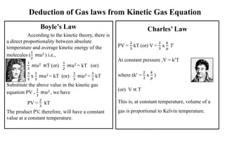 Deduction of Gas laws from Kinetic Gas Equation
Boyle’s Law
According to the kinetic theory, there is
a direct proportionality between absolute
temperature and average kinetic energy of the
molecules (
1
2
𝑚𝑢2 ) i.e.,
1
2
𝑚𝑢2 ∝T (or)
1
2
𝑚𝑢2 = kT (or)
3
2
x
1
3
𝑚𝑢2 = kT (or)
1
3
𝑚𝑢2 =
3
2
kT
Substitute the above value in the kinetic gas
equation PV ,
1
3
𝑚𝑢2 , we have
PV =
2
3
kT
The product PV, therefore, will have a constant
value at a constant temperature.
Charles’ Law
PV =
2
3
kT (or) V =
2
3
x
𝑘
𝑝
𝑇
At constant pressure ,V = k’T
where (k’ =
2
3
x
𝑘
𝑝
)
(or) V ∝ T
This is, at constant temperature, volume of a
gas is proportional to Kelvin temperature.
 