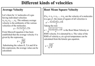 Different kinds of velocities
Average Velocity
Let’s there be ‘n’ molecules of a gas
having individual velocities
𝑣1, 𝑣2, 𝑣3, … , 𝑣𝑛. The ordinary average
velocity is the arithmetic of the various
velocities of the molecules.
𝑣 =
𝑣1+ 𝑣2+𝑣3+⋯+𝑣𝑛
𝑛
From Maxwell equation it has been
established that the average velocity 𝑣 is
given by the expression
𝑣 =
8𝑅𝑇
𝜋𝑀
Substituting the values R, T,𝜋 and M in
this expression, the average value can be
calculated.
Root Mean Square Velocity
If 𝑣1 + 𝑣2 + 𝑣3 … . +𝑣𝑛 are the velocity of n molecules
in a gas u2, the mean of square of all velocities is
u2 =
𝑣1
2+𝑣2
2+𝑣3
2+⋯+𝑣𝑛
2
𝑛
Taking the root
u =
𝑣1
2+𝑣2
2+𝑣3
2+⋯+𝑣𝑛
2
𝑛
is the Root Mean Velocity or
RMS velocity. It is denoted by u. The value of the
RMS of velocity u, at a given temperature can be
calculated from the kinetic gas equation.
u =
3𝑅𝑇
𝑀
 