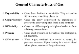 General Characteristics of Gas
1. Expansibility - Gases have limitless expansibility. They expand to
fill the entire vessel they placed in.
2. Compressibility - Gases are easily compressed by application of
pressure to a movable piston fitted in the container.
3. Diffusibility - Gases can diffuse rapidly through each other to form
a homogeneous mixture.
4. Pressure - Gases exert pressure on the walls of the container in
all directions.
5. Effect of heat - When a gas, confined in a vessel is heated, its
pressure increases. Upon heating in a vessel fitted
with a piston, volume of the gas increases.
 