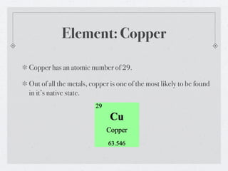 Element: Copper

Copper has an atomic number of 29.

Out of all the metals, copper is one of the most likely to be found
in it’s native state.
 