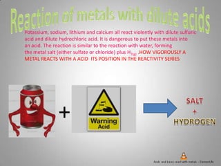 Potassium, sodium, lithium and calcium all react violently with dilute sulfuric
acid and dilute hydrochloric acid. It is dangerous to put these metals into
an acid. The reaction is similar to the reaction with water, forming
the metal salt (either sulfate or chloride) plus H2(g) .HOW VIGOROUSLY A
METAL REACTS WITH A ACID ITS POSITION IN THE REACTIVITY SERIES
+
 