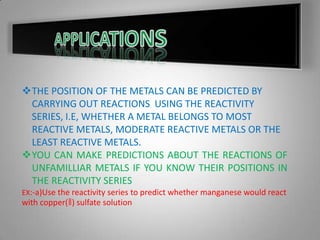 THE POSITION OF THE METALS CAN BE PREDICTED BY
CARRYING OUT REACTIONS USING THE REACTIVITY
SERIES, I.E, WHETHER A METAL BELONGS TO MOST
REACTIVE METALS, MODERATE REACTIVE METALS OR THE
LEAST REACTIVE METALS.
YOU CAN MAKE PREDICTIONS ABOUT THE REACTIONS OF
UNFAMILLIAR METALS IF YOU KNOW THEIR POSITIONS IN
THE REACTIVITY SERIES
EX:-a)Use the reactivity series to predict whether manganese would react
with copper(ǁ) sulfate solution
 