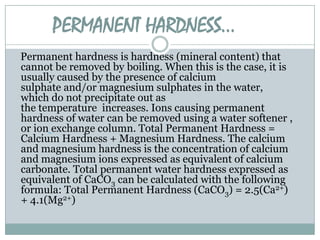 PERMANENT HARDNESS…
Permanent hardness is hardness (mineral content) that
cannot be removed by boiling. When this is the case, it is
usually caused by the presence of calcium
sulphate and/or magnesium sulphates in the water,
which do not precipitate out as
the temperature increases. Ions causing permanent
hardness of water can be removed using a water softener ,
or ion exchange column. Total Permanent Hardness =
Calcium Hardness + Magnesium Hardness. The calcium
and magnesium hardness is the concentration of calcium
and magnesium ions expressed as equivalent of calcium
carbonate. Total permanent water hardness expressed as
equivalent of CaCO3 can be calculated with the following
formula: Total Permanent Hardness (CaCO3) = 2.5(Ca2+)
+ 4.1(Mg2+)

 