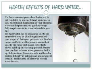 HEALTH EFFECTS OF HARD WATER…
Hardness does not pose a health risk and is
not regulated by state or federal agencies. In
fact, calcium and magnesium in your drinking
water can help ensure you get the average
daily requirements for these minerals in your
diet.
But hard water can be a nuisance due to the
mineral buildup on plumbing fixtures and
poor soap and detergent performance. It often
causes aesthetic problems, such as an alkali
taste to the water that makes coffee taste
bitter; build-up of scale on pipes and fixtures
than can lead to lower water pressure; buildup of deposits on dishes, utensils and laundry
basins; difficulty in getting soap and detergent
to foam; and lowered efficiency of electric
water heaters.

 