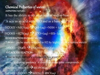 Chemical Properties of water:-
AMPHOTERICNATURE:-
It has the ability to act as an acid as well as base
.it acts as an acid with NH3 and as a base with H2S
H2O(l) +NH3(aq)OH-(aq) +NH4 + (aq)
H2O(l) +H2S(aq) H3O+(aq) +HS- (aq)
REDOXREACTIONSINVOLVINGWATER:-
* Water can be easily reduced to H2 by highly electropositive metals
2H2O(l) +2Na(s) 2NaOH(aq) +H2(g)
HYDROLYSISREACTION:-
*Due to high dielectric constant, it has a very
strong hydrating tendency .it dissolves many ionic compounds
P4O10(s) +6H20(l) 4H3PO4(aq)
SiCl4(l) +2H2O(l) SiO2(s) + 4HCl(aq)
 
