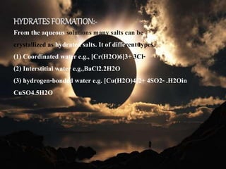HYDRATES FORMATION:-
From the aqueous solutions many salts can be
crystallized as hydrated salts. It of different types.
(1) Coordinated water e.g., [Cr(H2O)6]3+ 3Cl-
(2) Interstitial water e.g.,BaCl2.2H2O
(3) hydrogen-bonded water e.g. [Cu(H2O)4]2+ 4SO2- .H2Oin
CuSO4.5H2O
 