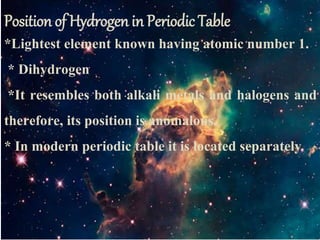 Position of Hydrogen in Periodic Table
*Lightest element known having atomic number 1.
* Dihydrogen
*It resembles both alkali metals and halogens and
therefore, its position is anomalous.
* In modern periodic table it is located separately
 