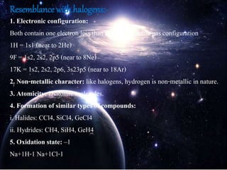 Resemblance with halogens:-
1. Electronic configuration:
Both contain one electron less than the nearest noble gas configuration
1H = 1s1 (near to 2He)
9F = 1s2, 2s2, 2p5 (near to 8Ne)
17K = 1s2, 2s2, 2p6, 3s23p5 (near to 18Ar)
2. Non-metallic character: like halogens, hydrogen is non-metallic in nature.
3. Atomicity: Diatomic molecules.
4. Formation of similar types of compounds:
i. Halides: CCl4, SiCl4, GeCl4
ii. Hydrides: CH4, SiH4, GeH4
5. Oxidation state: –1
Na+1H-1 Na+1Cl-1
 