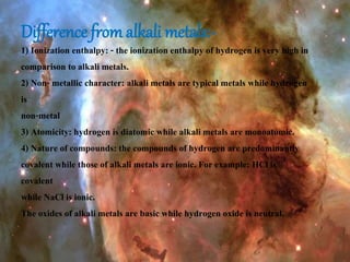 Difference from alkali metals:-
1) Ionization enthalpy: - the ionization enthalpy of hydrogen is very high in
comparison to alkali metals.
2) Non- metallic character: alkali metals are typical metals while hydrogen
is
non-metal
3) Atomicity: hydrogen is diatomic while alkali metals are monoatomic.
4) Nature of compounds: the compounds of hydrogen are predominantly
covalent while those of alkali metals are ionic. For example: HCl is
covalent
while NaCl is ionic.
The oxides of alkali metals are basic while hydrogen oxide is neutral.
 