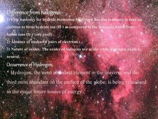 Difference fromhalogens:-
1) Less tendency for hydride formation:Hydrogen has less tendency to take up
electron to form hydride ion (H-) as compared to the halogens which from
halide ions (X-) very easily.
2) Absence of unshared pairs of electrons :
3) Nature of oxides: The oxides of halogens are acidic while hydrogen oxide is
neutral.
Occurrence of Hydrogen:
* Hydrogen, the most abundant element in the universe and the
third most abundant on the surface of the globe, is being visualised
as the major future source of energy
 