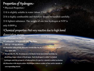 Properties of Hydrogen:-
* Physical Properties:-
1) It is slightly soluble in water (about 2 %)
2) It is highly combustible and therefore should be handled carefully.
3) It lightest substance. The weight of one litre hydrogen at NTP is
only 0.0899 g.
* Chemical properties:-Not very reactive due to highbond
dissociation energy
(435.88 kJ mol-1at 298.2 K)
(i)Combustion: - It burns withpale blue flame
2H2 (g) + O2 (g) 2H2O(l)
(ii)Reaction withmetals:-Reactivemetals like Na, K, Ca, Li and form hydrides.
Ca + H2CaH2
* Metals like Pt, Pd, Ni (elementsof d block) form interstitialhydrides by
absorbing large volume of hydrogen. Such hydrogen is called ‘occluded
hydrogen and this property of adsorption of a gas by a metal is called occlusion.
(iii)Reactionwith metal oxides:-Hydrogen reduces oxides of less active metals to
corresponding metal.
 