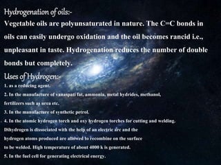 Hydrogenation of oils:-
Vegetable oils are polyunsaturated in nature. The C=C bonds in
oils can easily undergo oxidation and the oil becomes rancid i.e.,
unpleasant in taste. Hydrogenation reduces the number of double
bonds but completely.
Uses of Hydrogen:-
1. as a reducing agent.
2. In the manufacture of vanaspati fat, ammonia, metal hydrides, methanol,
fertilizerssuch as urea etc.
3. In the manufacture of synthetic petrol.
4. In the atomic hydrogen torch and oxy hydrogen torches for cutting and welding.
Dihydrogen is dissociated with the help of an electric arc and the
hydrogen atoms produced are allowed to recombine on the surface
to be welded. High temperature of about 4000 k is generated.
5. In the fuel cell for generating electrical energy.
 