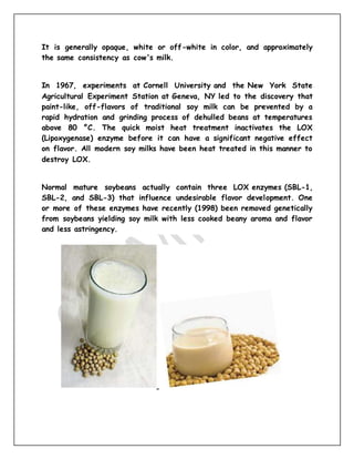It is generally opaque, white or off-white in color, and approximately
the same consistency as cow's milk.
In 1967, experiments at Cornell University and the New York State
Agricultural Experiment Station at Geneva, NY led to the discovery that
paint-like, off-flavors of traditional soy milk can be prevented by a
rapid hydration and grinding process of dehulled beans at temperatures
above 80 °C. The quick moist heat treatment inactivates the LOX
(Lipoxygenase) enzyme before it can have a significant negative effect
on flavor. All modern soy milks have been heat treated in this manner to
destroy LOX.
Normal mature soybeans actually contain three LOX enzymes (SBL-1,
SBL-2, and SBL-3) that influence undesirable flavor development. One
or more of these enzymes have recently (1998) been removed genetically
from soybeans yielding soy milk with less cooked beany aroma and flavor
and less astringency.
 