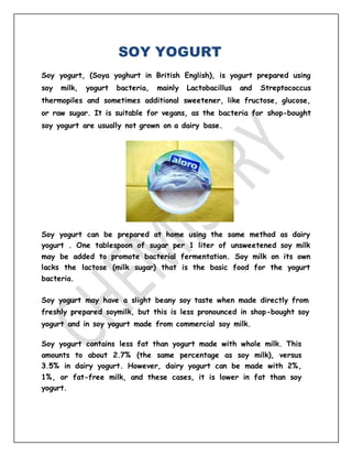 SOY YOGURT
Soy yogurt, (Soya yoghurt in British English), is yogurt prepared using
soy milk, yogurt bacteria, mainly Lactobacillus and Streptococcus
thermopiles and sometimes additional sweetener, like fructose, glucose,
or raw sugar. It is suitable for vegans, as the bacteria for shop-bought
soy yogurt are usually not grown on a dairy base.
Soy yogurt can be prepared at home using the same method as dairy
yogurt . One tablespoon of sugar per 1 liter of unsweetened soy milk
may be added to promote bacterial fermentation. Soy milk on its own
lacks the lactose (milk sugar) that is the basic food for the yogurt
bacteria.
Soy yogurt may have a slight beany soy taste when made directly from
freshly prepared soymilk, but this is less pronounced in shop-bought soy
yogurt and in soy yogurt made from commercial soy milk.
Soy yogurt contains less fat than yogurt made with whole milk. This
amounts to about 2.7% (the same percentage as soy milk), versus
3.5% in dairy yogurt. However, dairy yogurt can be made with 2%,
1%, or fat-free milk, and these cases, it is lower in fat than soy
yogurt.
 
