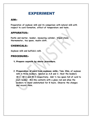 EXPERIMENT
AIM:-
Preparation of soybean milk and its comparison with natural milk with
respect to curd formation, effect of temperature and taste.
APPARATUS:-
Pestle and mortar, beaker, measuring cylinder, tripod stand,
thermometer, tea spoon, muslin cloth.
CHEMICALS:-
Soybean milk and buffalo’s milk.
PROCEDURE:-
1. Prepare soymilk by above procedure.
2. Preparation of curd from soybean milk:- Take 20mL of soybean
milk in three beakers, labeled as A,B and C. Heat the beakers
30◦
C, 40◦
C and 50◦
C respectively. Add ¼ tea spoon full of curd to
each beaker. Mix the contents with a glass rod and allow the
beakers to stand undisturbed for 8 hours. Observe the changes
and record them.
 