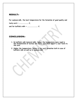 RESULT:-
For soybean milk, the best temperature for the formation of good quality and
tasty cord = ………………………◦
C.
and for buffalo’s milk = …………………………◦
C.
CONCLUSION:-
1. In buffalo’s milk (natural milk), higher the temperature more rapid is
the fermentation of lactose into lactic acid which impart a sour taste to
the curd.
2. Higher the temperature, faster is the curd formation both in case of
buffalo’s milk as well as in soybean milk.
 