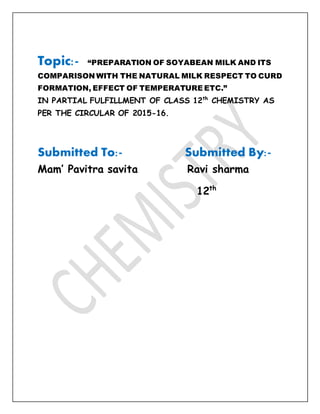Topic:- “PREPARATION OF SOYABEAN MILK AND ITS
COMPARISON WITH THE NATURAL MILK RESPECT TO CURD
FORMATION, EFFECT OF TEMPERATURE ETC.”
IN PARTIAL FULFILLMENT OF CLASS 12th
CHEMISTRY AS
PER THE CIRCULAR OF 2015-16.
Submitted To:- Submitted By:-
Mam’ Pavitra savita Ravi sharma
12th
 