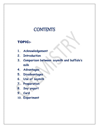 CONTENTS
TOPIC:-
1. Acknowledgement
2. Introduction
3. Comparison between soymilk and buffalo’s
milk
4. Advantages
5. Disadvantages
6. Use of soymilk
7. Preparation
8. Soy yogurt
9. Curd
10. Experiment
 
