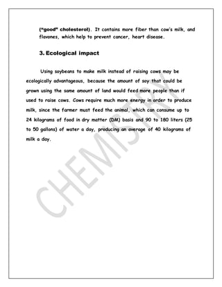 (“good” cholesterol). It contains more fiber than cow’s milk, and
flavones, which help to prevent cancer, heart disease.
3. Ecological impact
Using soybeans to make milk instead of raising cows may be
ecologically advantageous, because the amount of soy that could be
grown using the same amount of land would feed more people than if
used to raise cows. Cows require much more energy in order to produce
milk, since the farmer must feed the animal, which can consume up to
24 kilograms of food in dry matter (DM) basis and 90 to 180 liters (25
to 50 gallons) of water a day, producing an average of 40 kilograms of
milk a day.
 