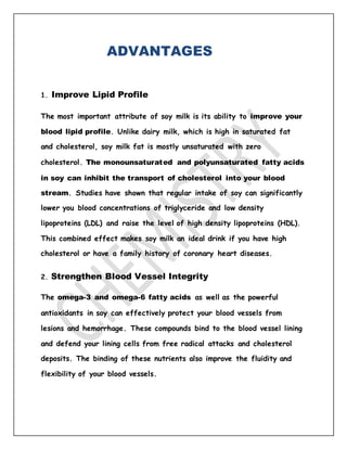 ADVANTAGES
1. Improve Lipid Profile
The most important attribute of soy milk is its ability to improve your
blood lipid profile. Unlike dairy milk, which is high in saturated fat
and cholesterol, soy milk fat is mostly unsaturated with zero
cholesterol. The monounsaturated and polyunsaturated fatty acids
in soy can inhibit the transport of cholesterol into your blood
stream. Studies have shown that regular intake of soy can significantly
lower you blood concentrations of triglyceride and low density
lipoproteins (LDL) and raise the level of high density lipoproteins (HDL).
This combined effect makes soy milk an ideal drink if you have high
cholesterol or have a family history of coronary heart diseases.
2. Strengthen Blood Vessel Integrity
The omega-3 and omega-6 fatty acids as well as the powerful
antioxidants in soy can effectively protect your blood vessels from
lesions and hemorrhage. These compounds bind to the blood vessel lining
and defend your lining cells from free radical attacks and cholesterol
deposits. The binding of these nutrients also improve the fluidity and
flexibility of your blood vessels.
 