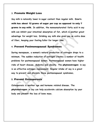 3. Promote Weight Loss
Soy milk is naturally lower in sugar content than regular milk. Cow's
milk has about 12 grams of sugar per cup as opposed to only 7
grams in soy milk. In addition, the monounsaturated fatty acid in soy
milk can inhibit your intestinal absorption of fat, which is another great
advantage for weight loss. Drinking soy milk also gives you an extra dose
of fiber, keeping your feeling fuller for longer time.
4. Prevent Postmenopausal Syndromes
During menopause, a woman’s natural production of estrogen drops to a
minimum. The sudden reduction of estrogen creates a number of health
problems for postmenopausal women. Postmenopausal women have higher
risks of heart disease, diabetes and obesity. The phytoestrogen in soy
is an effective estrogen replacement. Regular intake of soy is a great
way to prevent and alleviate these postmenopausal syndromes.
5. Prevent Osteoporosis
Osteoporosis is another age and hormone related disease. The
phytoestrogen in soy can help accelerate calcium absorption by your
body and prevent the loss of bone mass.
 