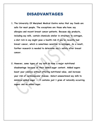 DISADVANTAGES
1. The University Of Maryland Medical Centre notes that soy foods are
safe for most people. The exceptions are those who have soy
allergies and recent breast cancer patients. Because soy products,
including soy milk, contain chemicals similar in structure to estrogen,
a diet rich in soy might pose a health risk if you've recently had
breast cancer, which is sometimes sensitive to estrogen. As a result,
further research is needed to determine soy's safety after breast
cancer.
2. However, some types of soy milk do have a major nutritional
disadvantage because of their added sugar content. Added sugars
boost your calories without offering nutritional value, and increase
your risk of cardiovascular disease. Select unsweetened soy milk to
minimize added sugar -- it contains just 1 gram of naturally occurring
sugars and no added sugar.
 