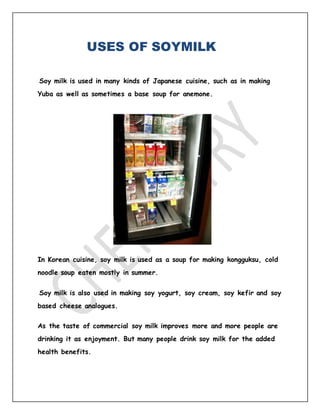 USES OF SOYMILK
Soy milk is used in many kinds of Japanese cuisine, such as in making
Yuba as well as sometimes a base soup for anemone.
In Korean cuisine, soy milk is used as a soup for making kongguksu, cold
noodle soup eaten mostly in summer.
Soy milk is also used in making soy yogurt, soy cream, soy kefir and soy
based cheese analogues.
As the taste of commercial soy milk improves more and more people are
drinking it as enjoyment. But many people drink soy milk for the added
health benefits.
 