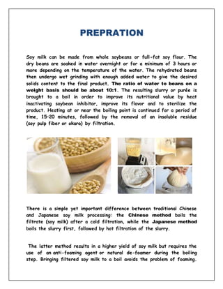PREPRATION
Soy milk can be made from whole soybeans or full-fat soy flour. The
dry beans are soaked in water overnight or for a minimum of 3 hours or
more depending on the temperature of the water. The rehydrated beans
then undergo wet grinding with enough added water to give the desired
solids content to the final product. The ratio of water to beans on a
weight basis should be about 10:1. The resulting slurry or purée is
brought to a boil in order to improve its nutritional value by heat
inactivating soybean inhibitor, improve its flavor and to sterilize the
product. Heating at or near the boiling point is continued for a period of
time, 15–20 minutes, followed by the removal of an insoluble residue
(soy pulp fiber or okara) by filtration.
There is a simple yet important difference between traditional Chinese
and Japanese soy milk processing: the Chinese method boils the
filtrate (soy milk) after a cold filtration, while the Japanese method
boils the slurry first, followed by hot filtration of the slurry.
The latter method results in a higher yield of soy milk but requires the
use of an anti-foaming agent or natural de-foamer during the boiling
step. Bringing filtered soy milk to a boil avoids the problem of foaming.
 