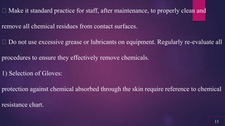 Make it standard practice for staff, after maintenance, to properly clean and
remove all chemical residues from contact surfaces.
Do not use excessive grease or lubricants on equipment. Regularly re-evaluate all
procedures to ensure they effectively remove chemicals.
1) Selection of Gloves:
protection against chemical absorbed through the skin require reference to chemical
resistance chart.
13
 