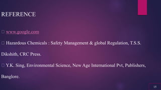 REFERENCE
www.google.com
Hazardous Chemicals : Safety Management & global Regulation, T.S.S.
Dikshith, CRC Press.
Y.K. Sing, Environmental Science, New Age International Pvt, Publishers,
Banglore.
15
 
