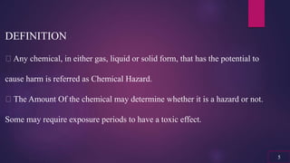 DEFINITION
Any chemical, in either gas, liquid or solid form, that has the potential to
cause harm is referred as Chemical Hazard.
The Amount Of the chemical may determine whether it is a hazard or not.
Some may require exposure periods to have a toxic effect.
5
 