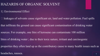 HAZARDS OF ORGANIC SOLVENT
1} Environmental Effect
leakages of solvents cause significant air, land and water pollution. Fuel spills
that infiltrate the ground can cause significant contamination of drinking water
sources. For example, one litre of kerosene can contaminate 100 million
litres of drinking water ; due to their toxic nature, irritant and carcinogenic
properties they often land up as the contributory cause to many health issues such as
headaches, nausea. 7
 