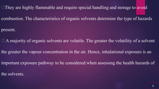 They are highly flammable and require special handling and storage to avoid
combustion. The characteristics of organic solvents determine the type of hazards
present.
A majority of organic solvents are volatile. The greater the volatility of a solvent
the greater the vapour concentration in the air. Hence, inhalational exposure is an
important exposure pathway to be considered when assessing the health hazards of
the solvents.
8
 