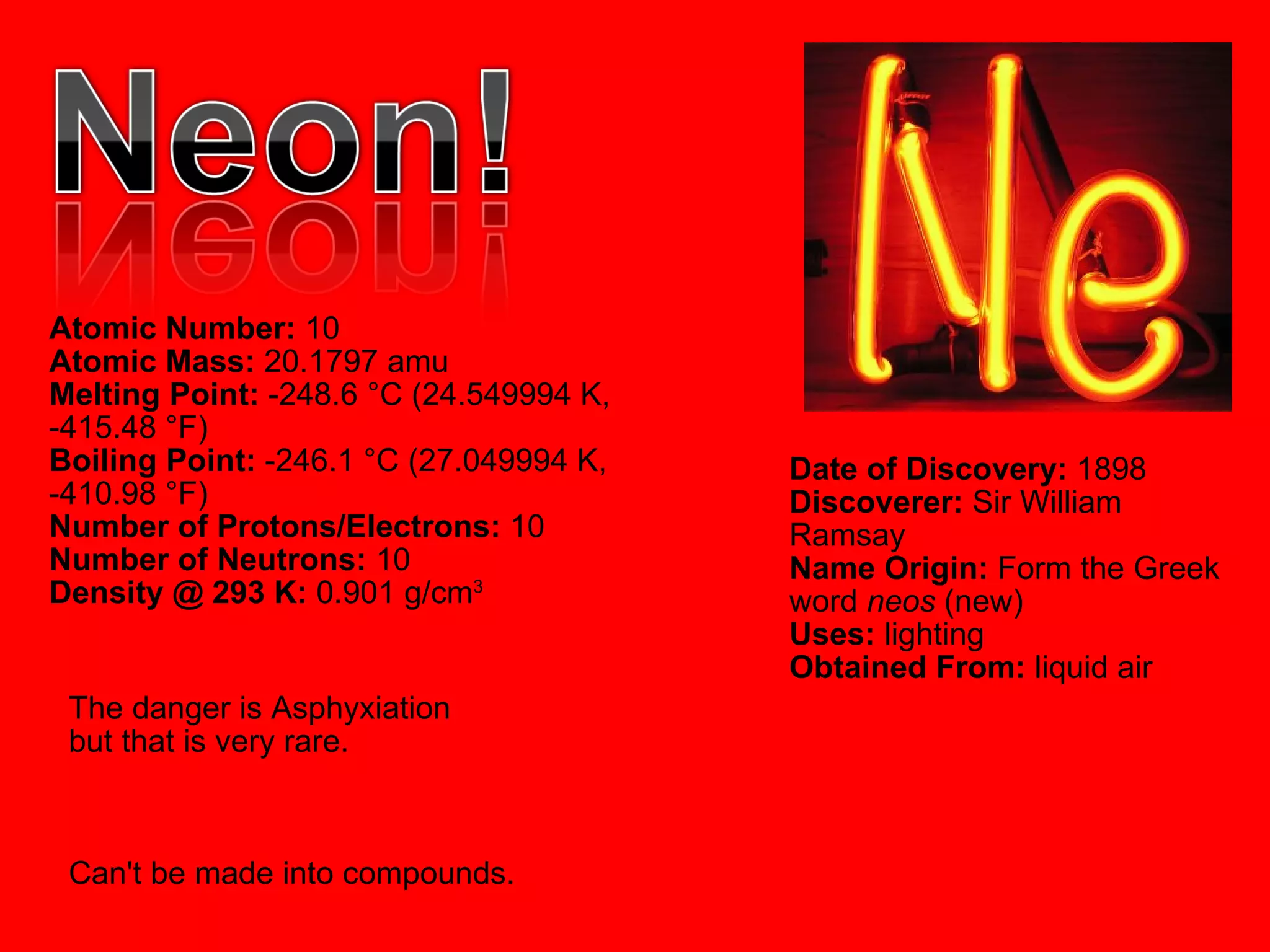 Atomic Number:  10  Atomic Mass:  20.1797 amu  Melting Point:  -248.6 °C (24.549994 K, -415.48 °F)  Boiling Point:  -246.1 °C (27.049994 K, -410.98 °F)  Number of Protons/Electrons:  10  Number of Neutrons:  10  Density @ 293 K:  0.901 g/cm 3   Date of Discovery:  1898  Discoverer:  Sir William Ramsay  Name Origin:  Form the Greek word  neos  (new)  Uses:  lighting  Obtained From:  liquid air  The danger is Asphyxiation  but that is very rare. Can't be made into compounds. 